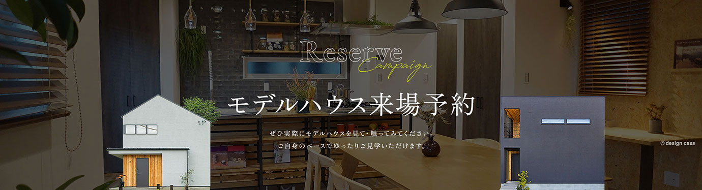 Reserve Campaign モデルハウス来場予約 ぜひ実際にモデルハウスを見て・触ってみてください。ご自身のペースでゆったりご見学いただけます。来場特典 事前来場予約で…アメリカンダイナー8(エイト)お食事券2,000円分プレゼント!