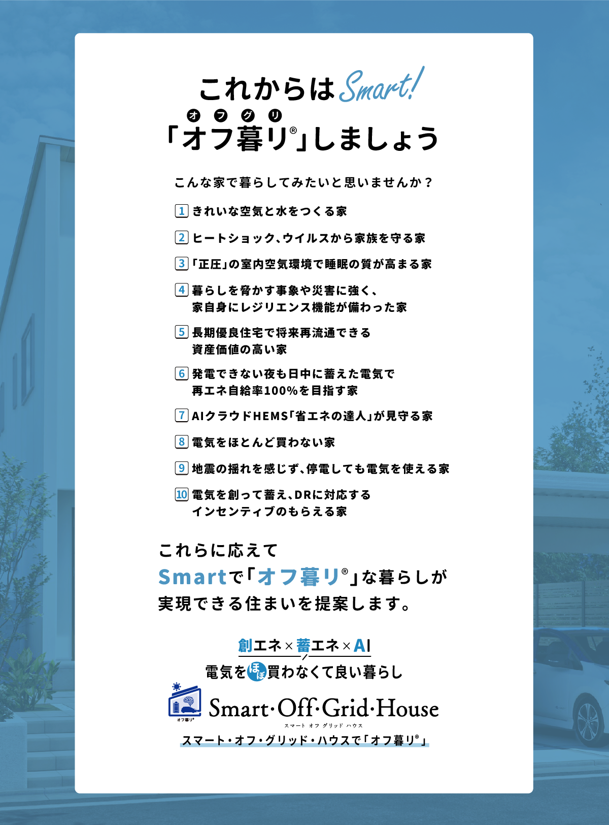 「これからはSmart！「オフ暮リ」しましょう　こんな家で暮らしてみたいと思いませんか？ 1.きれいな空気と水をつくる家 2.ヒートショック、ウイルスから家族を守る家 3.「正圧」の室内空気環境で睡眠の質が高まる家 4.暮らしを脅かす事象や災害に強く、家自身にレジリエンス機能が備わった家 5.長期優良住宅で将来再流通できる資産価値の高い家 6.発電できない夜も日中に蓄えた電気で再エネ自給率100%を目指す家 7.AIクラウドHEMS「省エネの達人」が見守る家 8.電気をほとんど買わない家 9.地震の揺れを感じず、停電しても電気を使える家 10.電気を創って蓄え、ＤＲに対応するインセンティブのもらえる家 これらに応えてsmartで「オフ暮リ」な暮らしが実現できる住まいを提案します。