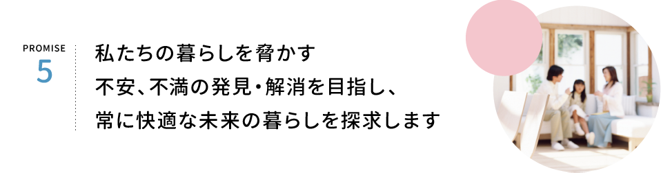 PROMISE5.私たちの暮らしを脅かす、不安、不満の発見・解消を目指し、常に明るい未来の暮らしを約束します