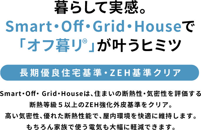 暮らして実感。Smart・Off・Grid・Houseで「オフ暮リ」が叶うヒミツ「長期優良住宅基準・ZEH基準クリア」Smart・Off・ Grid・Houseは、住まいの断熱性・気密性を評価する断熱等級5以上のZEH強化外皮基準をクリア。高い気密性、優れた断熱性能で、屋内環境を快適に維持します。もちろん家族で使う電気も大幅に軽減できます。