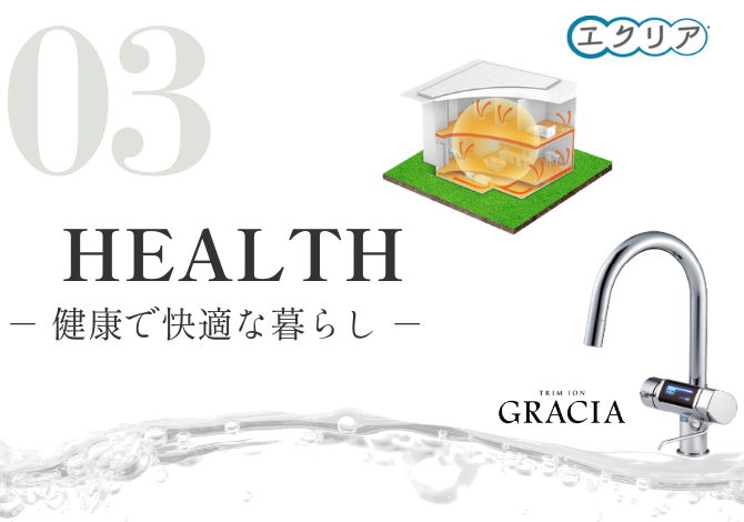 換気システム「エクリア」と整水器「グラシア」を採用。<br />
熱交換したきれいな空気を家全体へ届け、室温差を抑えた快適な環境をつくります。<br />
さらに、グラシアは4種類の水を使い分けでき、PFOS・PFOAも除去。<br />
空気と水、毎日の暮らしに欠かせない2つから、家族の健康を支えます。